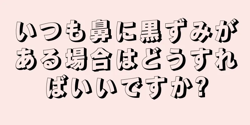 いつも鼻に黒ずみがある場合はどうすればいいですか?