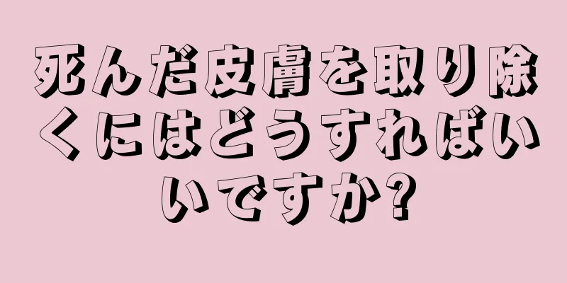 死んだ皮膚を取り除くにはどうすればいいですか?