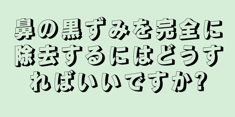 鼻の黒ずみを完全に除去するにはどうすればいいですか?