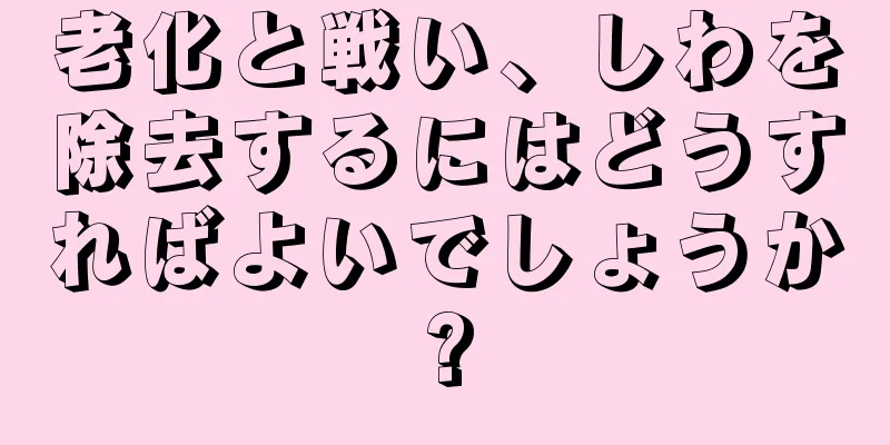 老化と戦い、しわを除去するにはどうすればよいでしょうか?