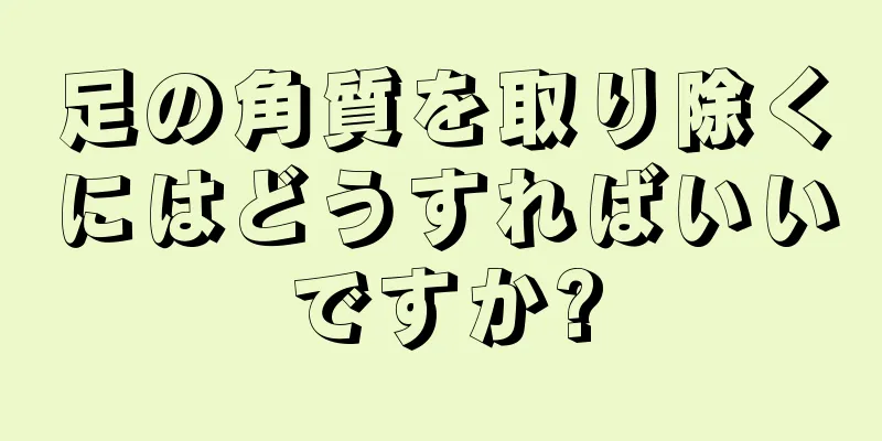 足の角質を取り除くにはどうすればいいですか?