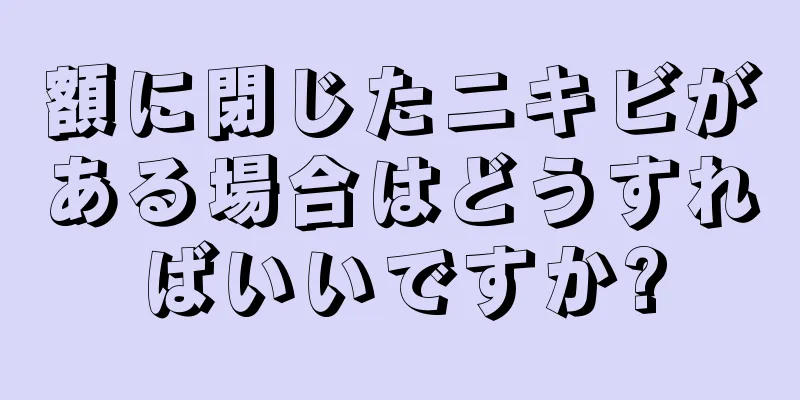額に閉じたニキビがある場合はどうすればいいですか?