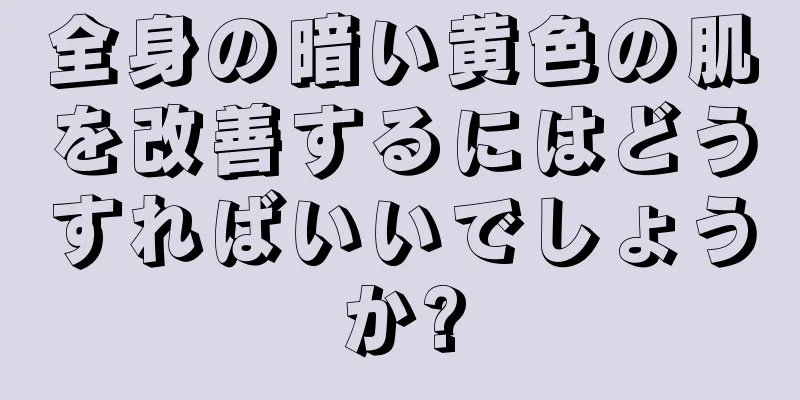 全身の暗い黄色の肌を改善するにはどうすればいいでしょうか?