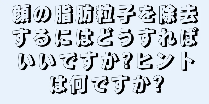 顔の脂肪粒子を除去するにはどうすればいいですか?ヒントは何ですか?