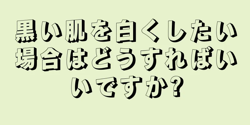 黒い肌を白くしたい場合はどうすればいいですか?