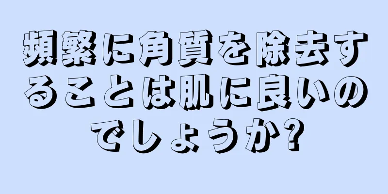 頻繁に角質を除去することは肌に良いのでしょうか?