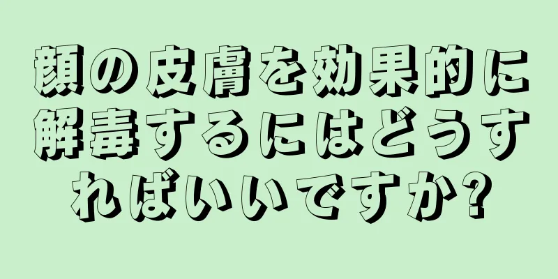 顔の皮膚を効果的に解毒するにはどうすればいいですか?