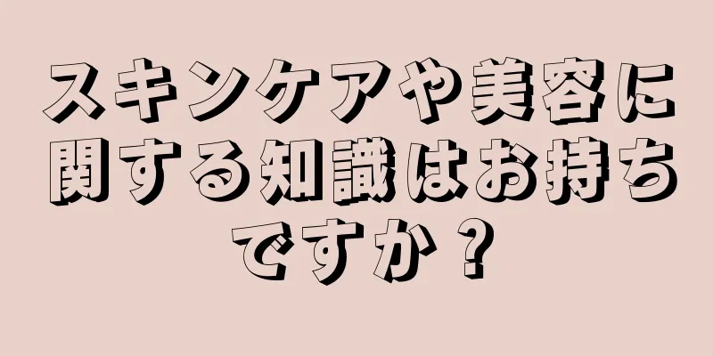 スキンケアや美容に関する知識はお持ちですか？