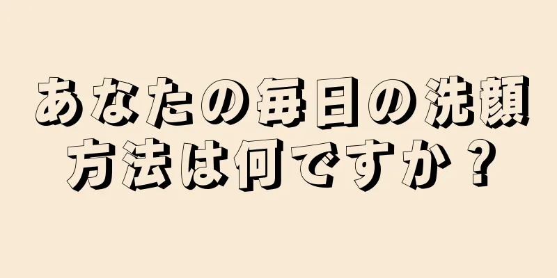 あなたの毎日の洗顔方法は何ですか？