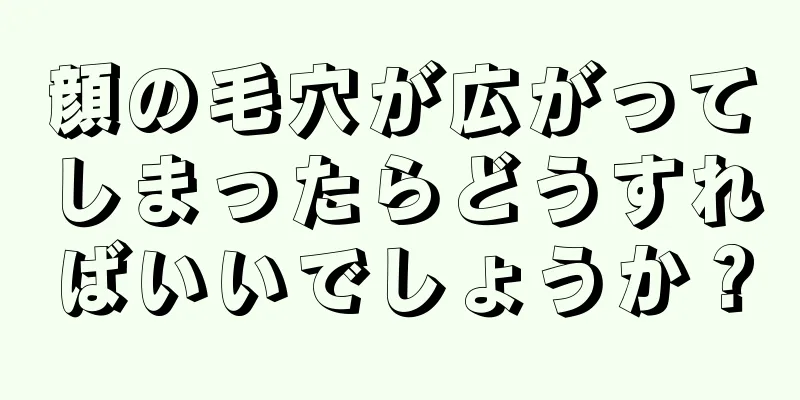 顔の毛穴が広がってしまったらどうすればいいでしょうか？