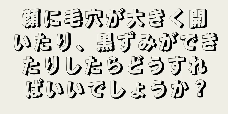 顔に毛穴が大きく開いたり、黒ずみができたりしたらどうすればいいでしょうか？