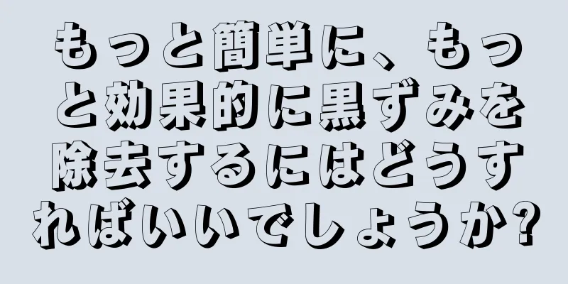 もっと簡単に、もっと効果的に黒ずみを除去するにはどうすればいいでしょうか?