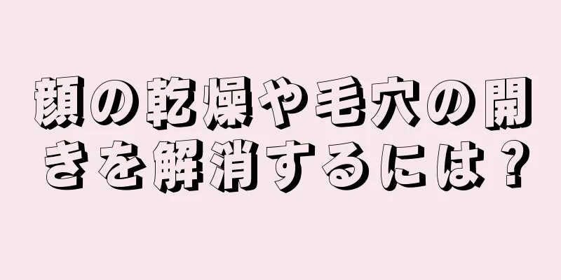 顔の乾燥や毛穴の開きを解消するには？