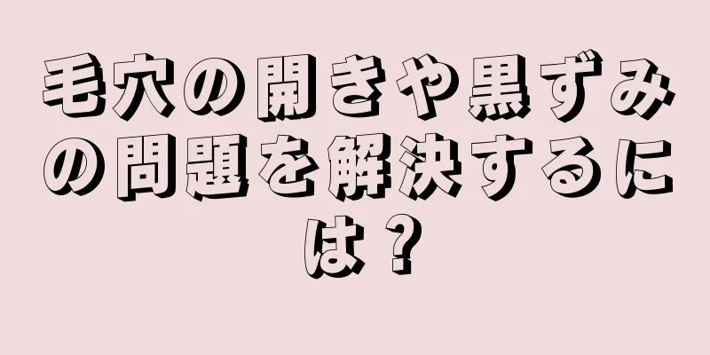 毛穴の開きや黒ずみの問題を解決するには？