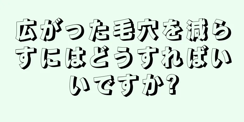 広がった毛穴を減らすにはどうすればいいですか?