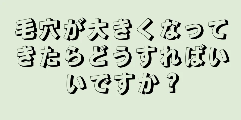 毛穴が大きくなってきたらどうすればいいですか？