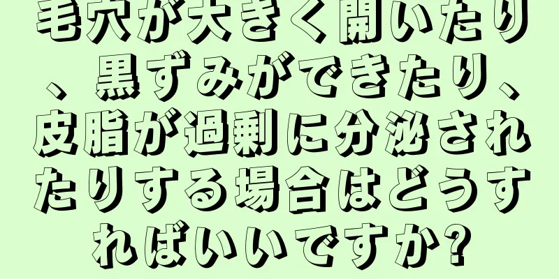 毛穴が大きく開いたり、黒ずみができたり、皮脂が過剰に分泌されたりする場合はどうすればいいですか?