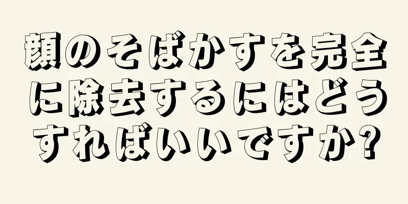 顔のそばかすを完全に除去するにはどうすればいいですか?