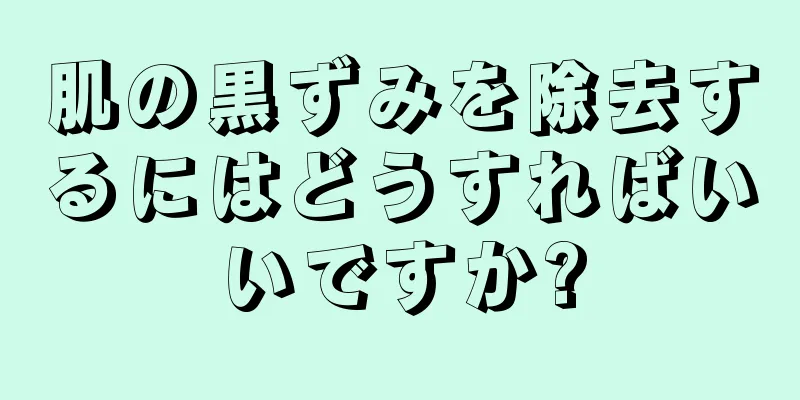 肌の黒ずみを除去するにはどうすればいいですか?