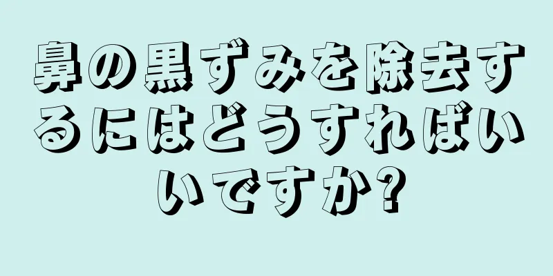 鼻の黒ずみを除去するにはどうすればいいですか?