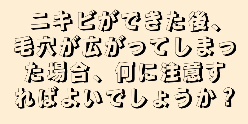ニキビができた後、毛穴が広がってしまった場合、何に注意すればよいでしょうか？