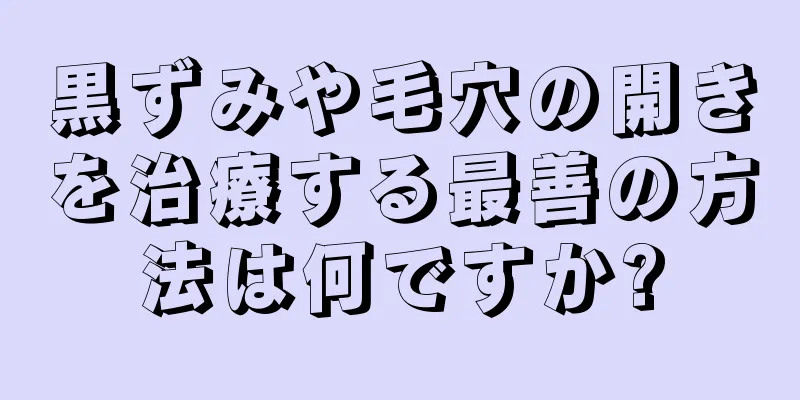 黒ずみや毛穴の開きを治療する最善の方法は何ですか?