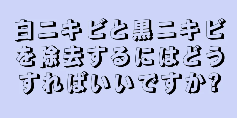 白ニキビと黒ニキビを除去するにはどうすればいいですか?
