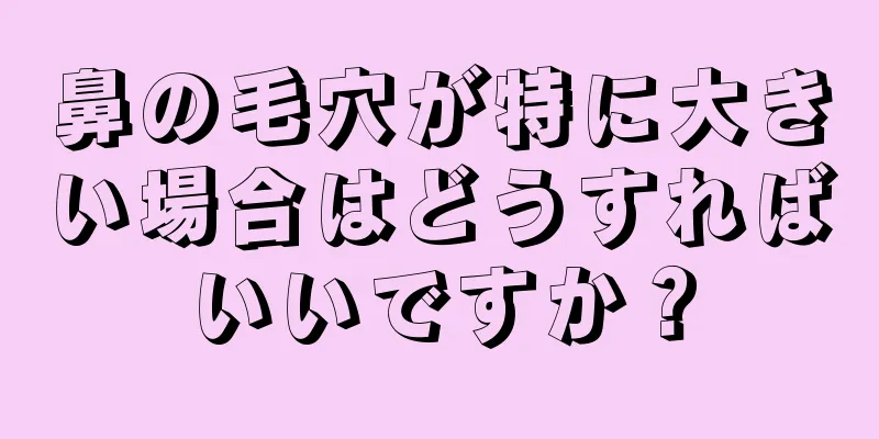 鼻の毛穴が特に大きい場合はどうすればいいですか？