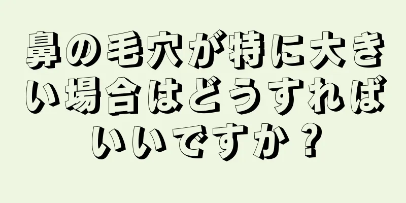 鼻の毛穴が特に大きい場合はどうすればいいですか？