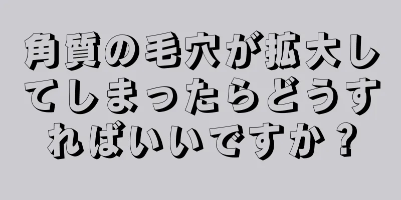 角質の毛穴が拡大してしまったらどうすればいいですか？