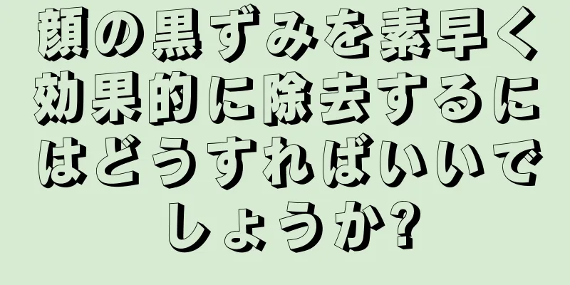 顔の黒ずみを素早く効果的に除去するにはどうすればいいでしょうか?