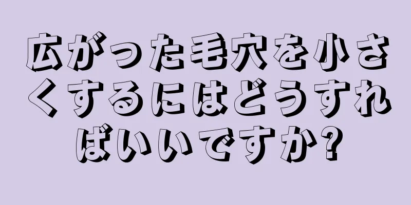 広がった毛穴を小さくするにはどうすればいいですか?