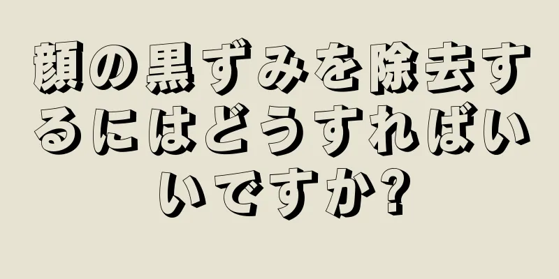顔の黒ずみを除去するにはどうすればいいですか?