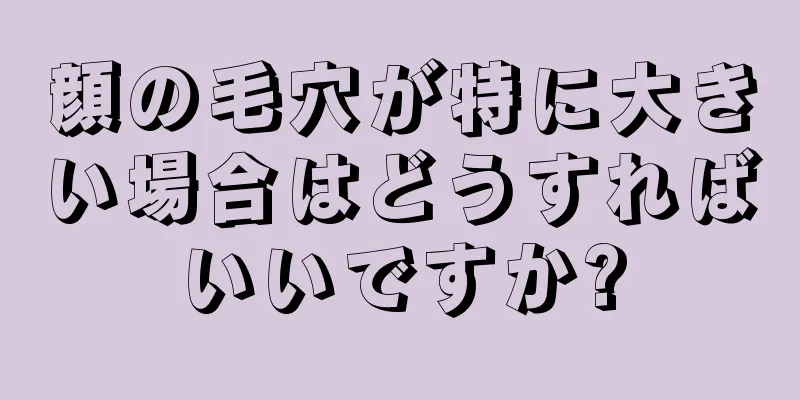 顔の毛穴が特に大きい場合はどうすればいいですか?