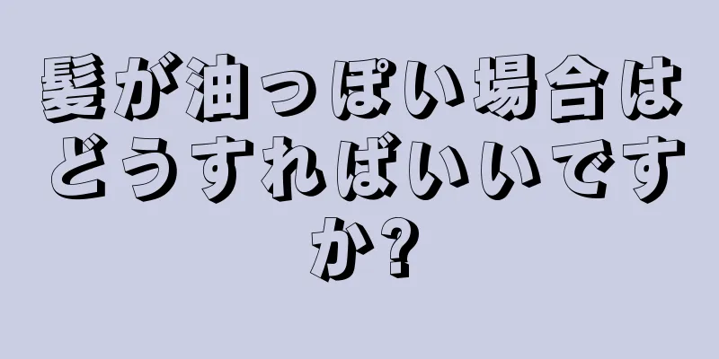 髪が油っぽい場合はどうすればいいですか?