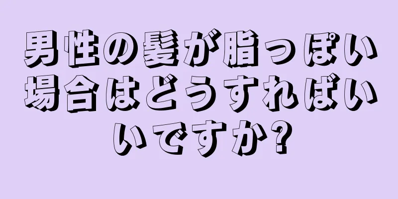 男性の髪が脂っぽい場合はどうすればいいですか?
