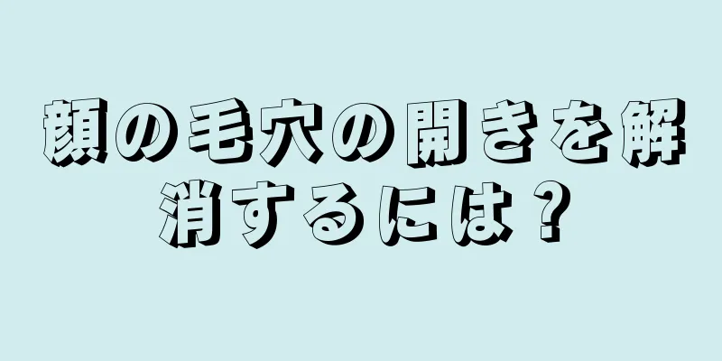 顔の毛穴の開きを解消するには？