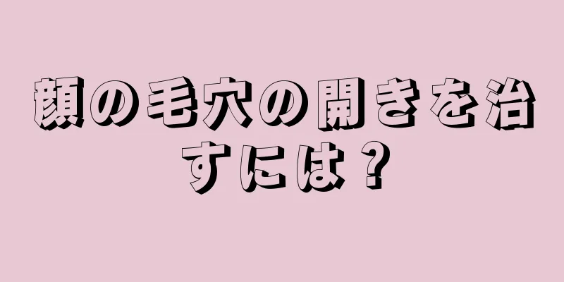 顔の毛穴の開きを治すには？