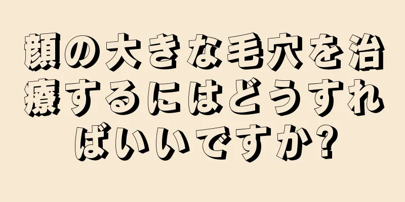 顔の大きな毛穴を治療するにはどうすればいいですか?