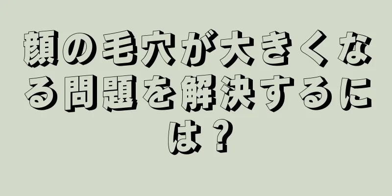 顔の毛穴が大きくなる問題を解決するには？