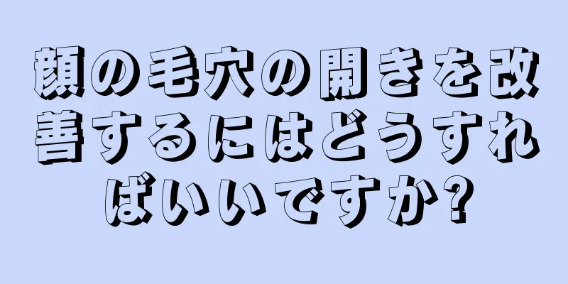 顔の毛穴の開きを改善するにはどうすればいいですか?