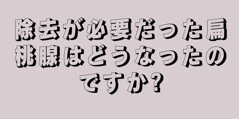 除去が必要だった扁桃腺はどうなったのですか?