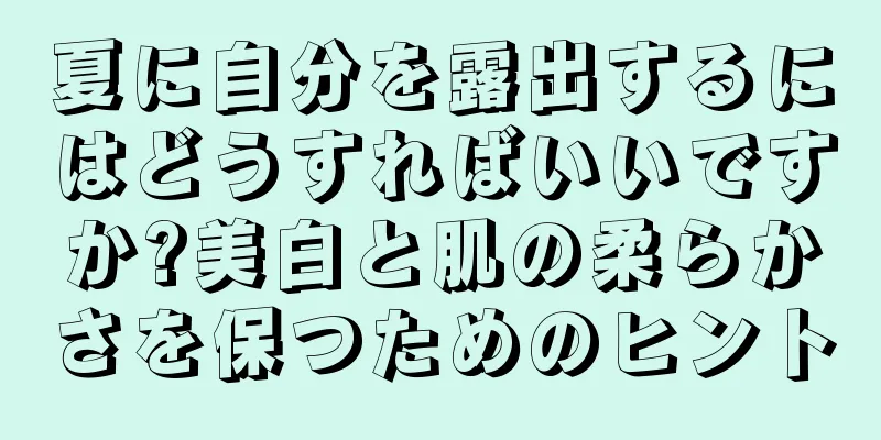 夏に自分を露出するにはどうすればいいですか?美白と肌の柔らかさを保つためのヒント