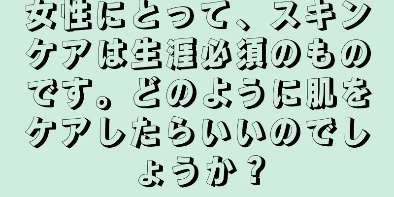 女性にとって、スキンケアは生涯必須のものです。どのように肌をケアしたらいいのでしょうか？