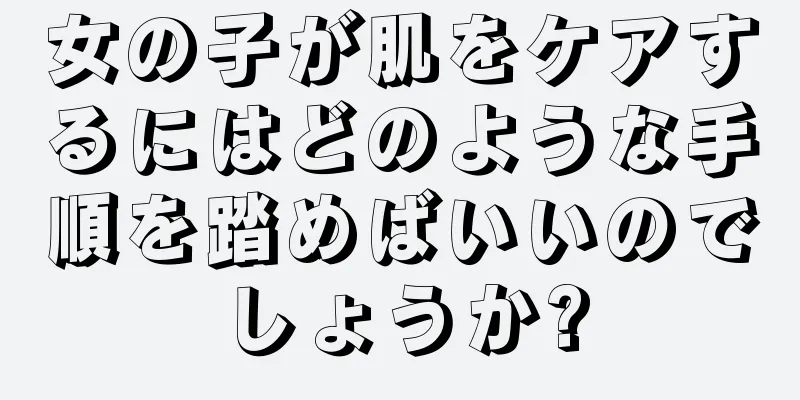 女の子が肌をケアするにはどのような手順を踏めばいいのでしょうか?