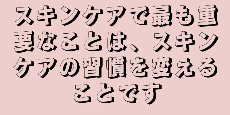 スキンケアで最も重要なことは、スキンケアの習慣を変えることです