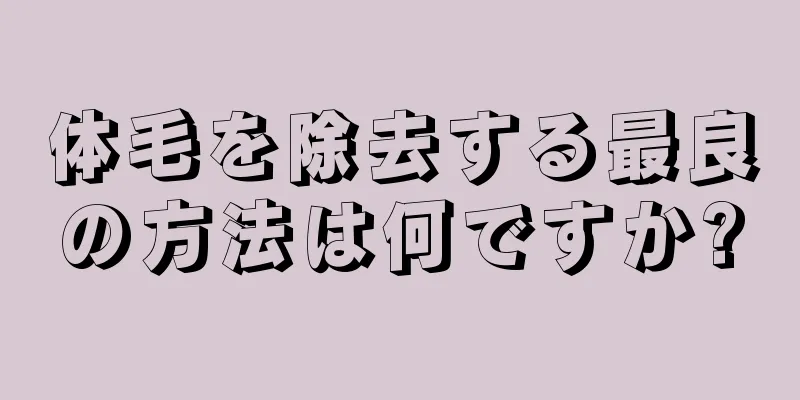 体毛を除去する最良の方法は何ですか?