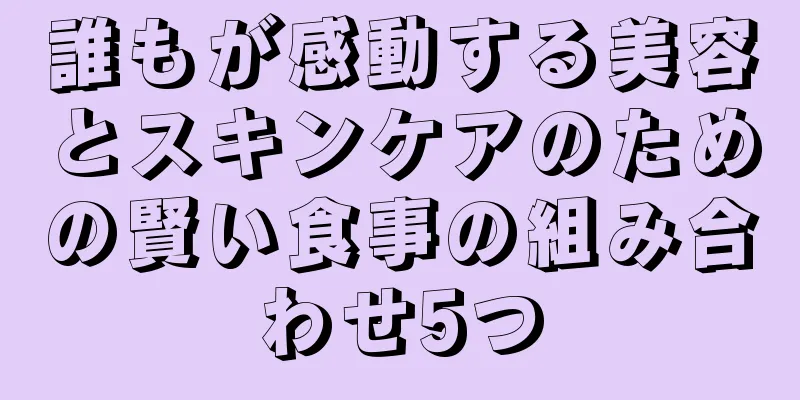 誰もが感動する美容とスキンケアのための賢い食事の組み合わせ5つ