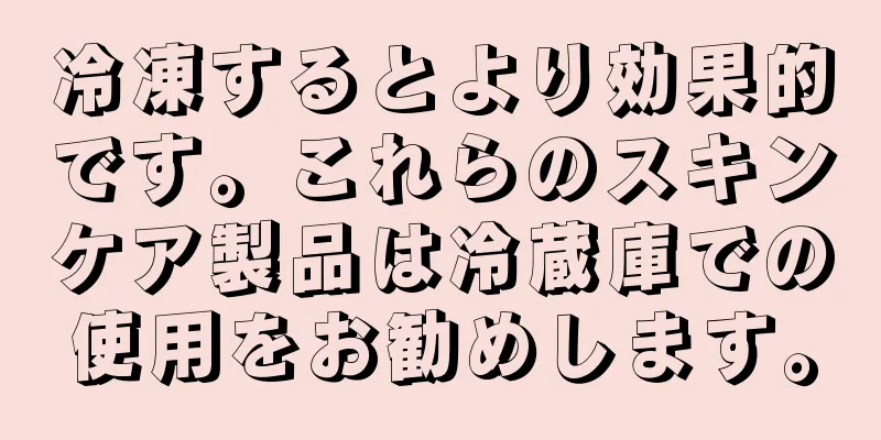 冷凍するとより効果的です。これらのスキンケア製品は冷蔵庫での使用をお勧めします。