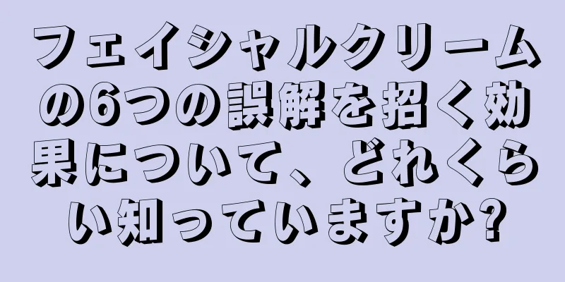 フェイシャルクリームの6つの誤解を招く効果について、どれくらい知っていますか?